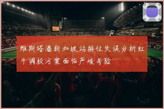 维斯塔潘新加坡站排位失误分析红牛调校方案面临严峻考验