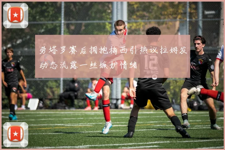 劳塔罗赛后拥抱梅西引热议拉姆发动态流露一丝嫉妒情绪