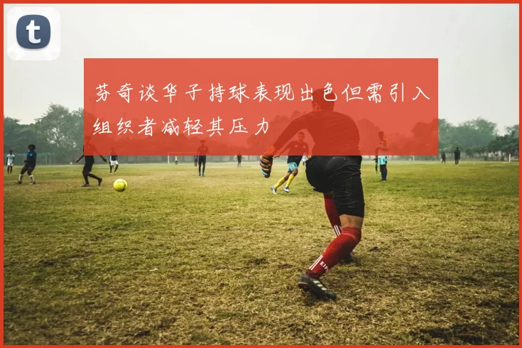 芬奇谈华子持球表现出色但需引入组织者减轻其压力