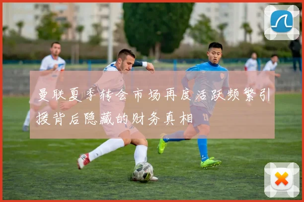 曼联夏季转会市场再度活跃频繁引援背后隐藏的财务真相