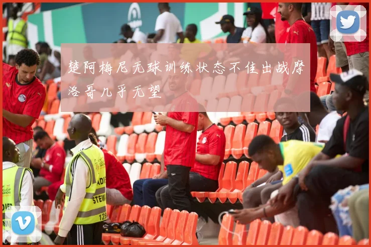 楚阿梅尼无球训练状态不佳出战摩洛哥几乎无望