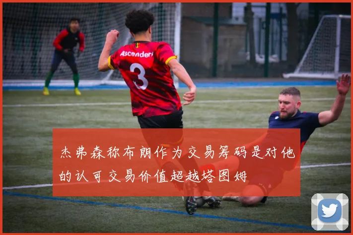 杰弗森称布朗作为交易筹码是对他的认可交易价值超越塔图姆