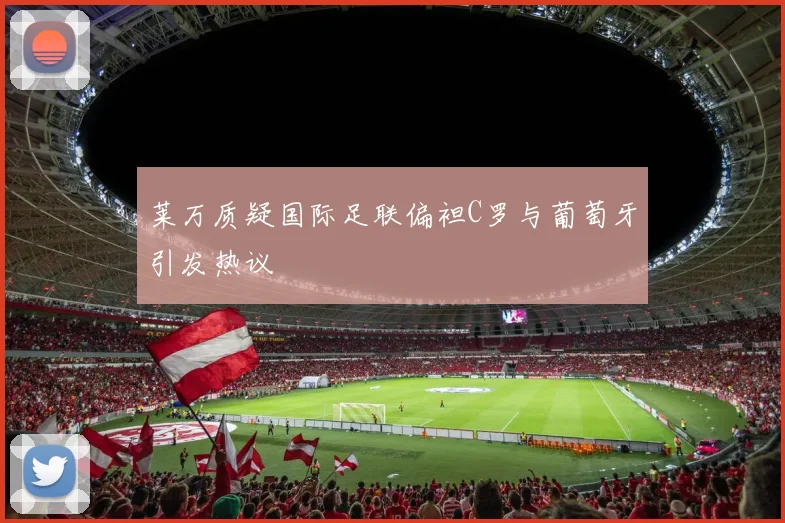 莱万质疑国际足联偏袒C罗与葡萄牙引发热议