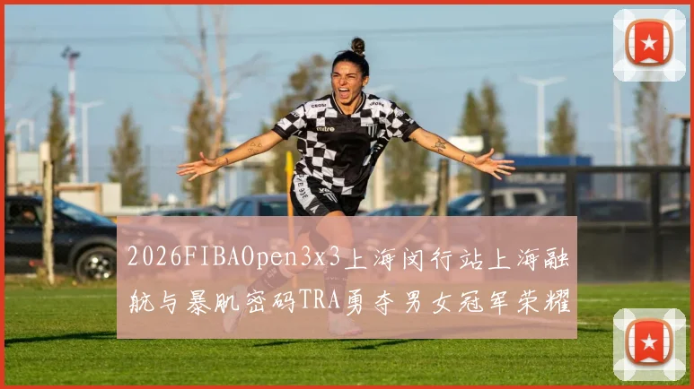 2026FIBAOpen3x3上海闵行站上海融航与暴肌密码TRA勇夺男女冠军荣耀
