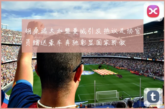 胡桑诺夫加盟曼城引发热议足协官员赠送豪车奔驰彰显国家骄傲