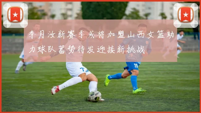 李月汝新赛季或将加盟山西女篮助力球队蓄势待发迎接新挑战
