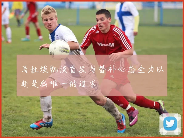 马杜埃凯谈首发与替补心态全力以赴是我唯一的追求