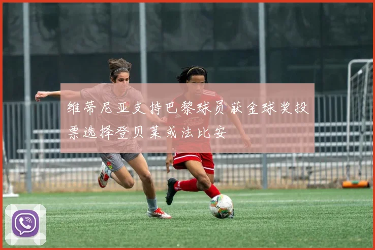 维蒂尼亚支持巴黎球员获金球奖投票选择登贝莱或法比安