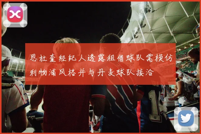 恩杜奎经纪人透露租借球队需模仿利物浦风格并与丹麦球队接洽