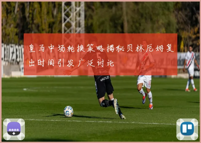 皇马中场轮换策略揭秘贝林厄姆复出时间引发广泛讨论