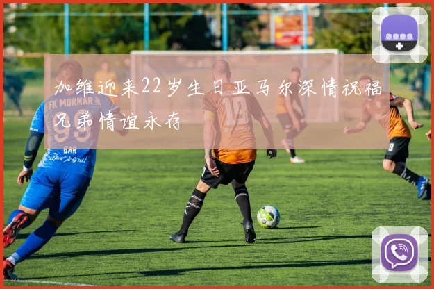 加维迎来22岁生日亚马尔深情祝福兄弟情谊永存