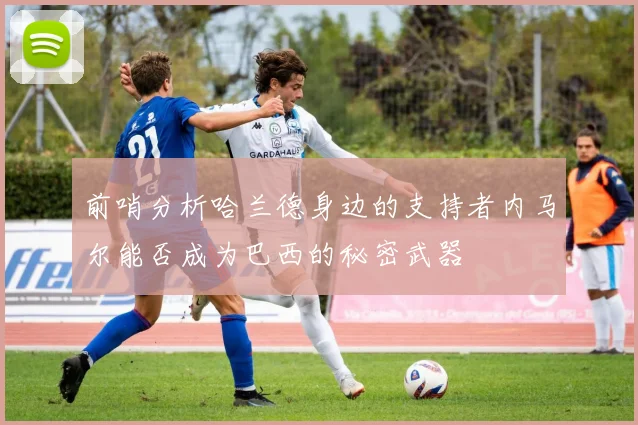 前哨分析哈兰德身边的支持者内马尔能否成为巴西的秘密武器