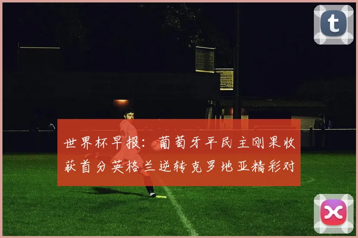 世界杯早报：葡萄牙平民主刚果收获首分英格兰逆转克罗地亚精彩对决