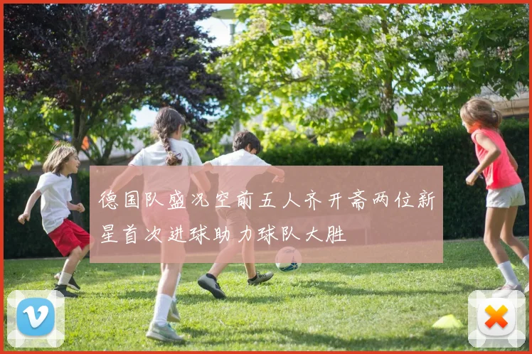 德国队盛况空前五人齐开斋两位新星首次进球助力球队大胜