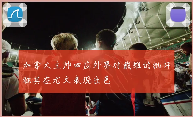加拿大主帅回应外界对戴维的批评称其在尤文表现出色