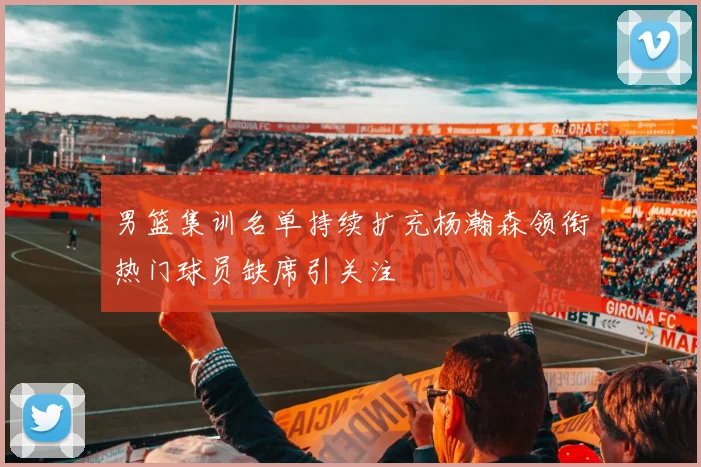 男篮集训名单持续扩充杨瀚森领衔热门球员缺席引关注