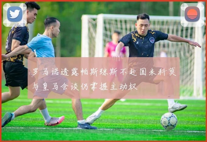 罗马诺透露帕斯琼斯不赴国米科莫与皇马会谈仍掌握主动权
