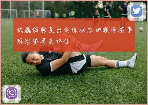 武磊伤愈复出合练状态回暖海港争冠形势再度评估